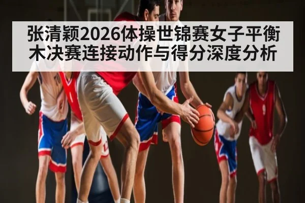 张清颖2026体操世锦赛女子平衡木决赛连接动作与得分深度分析