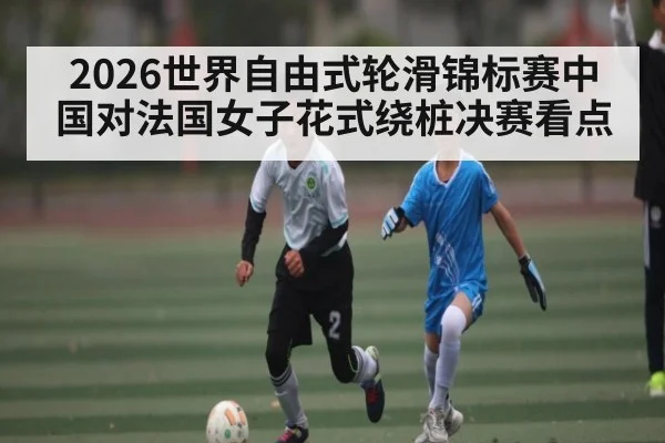 2026世界自由式轮滑锦标赛中国对法国女子花式绕桩决赛看点