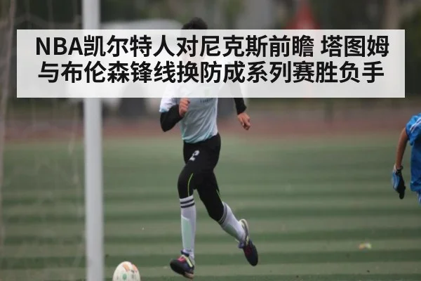 NBA凯尔特人对尼克斯前瞻 塔图姆与布伦森锋线换防成系列赛胜负手